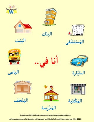 Images used in this book are licensed and © Graphics Factory.com
All language material and design is the property of Nadia Selim. All rights reserved 2011-2013.
‫نا‬‫أ‬‫ف‬‫ي‬..
‫ت‬ْ‫ي‬َ‫ألب‬
‫ك‬ْ‫ن‬َ‫ألب‬
‫فى‬ْ‫ش‬َ‫ت‬ْ‫س‬ُ‫ألم‬
‫ألباص‬
‫سة‬َ‫ر‬ ْ‫د‬َ‫ألم‬
‫ف‬َ‫ح‬ْ‫ت‬َ‫ألم‬
‫ارة‬َّ‫ي‬َّ‫ألس‬
‫بة‬َ‫ت‬ ْ‫ك‬َ‫ألم‬
 