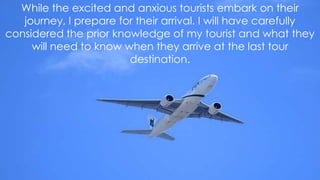 While the excited and anxious tourists embark on their
journey, I prepare for their arrival. I will have carefully
considered the prior knowledge of my tourist and what they
will need to know when they arrive at the last tour
destination.

 