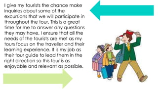 I give my tourists the chance make
inquiries about some of the
excursions that we will participate in
throughout the tour. This is a great
time for me to answer any questions
they may have. I ensure that all the
needs of the tourists are met as my
tours focus on the traveller and their
learning experience. It is my job as
their tour guide to lead them in the
right direction so this tour is as
enjoyable and relevant as possible.

 