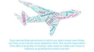 Tours are exciting adventures in which you learn many new things,
but they must include some relaxation time. The tourists need down
time after a long day of touring. I also need to make sure I have a
balance of guiding the tourists and rest.

 