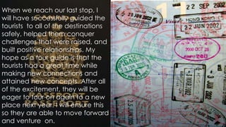 When we reach our last stop, I
will have successfully guided the
tourists to all of the destinations
safely, helped them conquer
challenges that were raised, and
built positive relationships. My
hope as a tour guide is that the
tourists had a great time while
making new connections and
attained new concepts. After all
of the excitement, they will be
eager to tour on again to a new
place next year. I will ensure this
so they are able to move forward
and venture on.

 