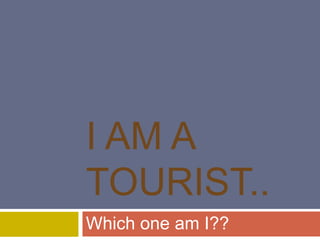 I AM A
TOURIST..
Which one am I??
 