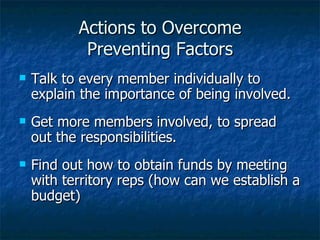 Actions to Overcome Preventing Factors Talk to every member individually to explain the importance of being involved. Get more members involved, to spread out the responsibilities. Find out how to obtain funds by meeting with territory reps (how can we establish a budget) 