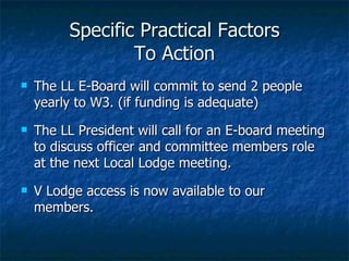 Specific Practical Factors To Action The LL E-Board will commit to send 2 people yearly to W3. (if funding is adequate)  The LL President will call for an E-board meeting to discuss officer and committee members role at the next Local Lodge meeting.  V Lodge access is now available to our members. 