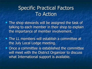 Specific Practical Factors To Action The shop stewards will be assigned the task of talking to each member in their shop to explain the importance of member involvement.  The LL members will establish a committee at the July Local Lodge meeting.  Once a committee is established the committee will meet with the District Organizer to discuss what International support is available. 
