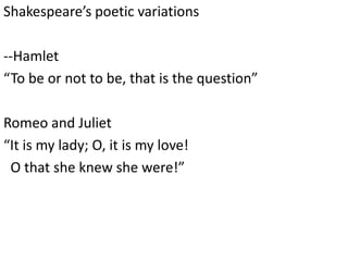 Shakespeare’s poetic variations
--Hamlet
“To be or not to be, that is the question”
Romeo and Juliet
“It is my lady; O, it is my love!
O that she knew she were!”
 