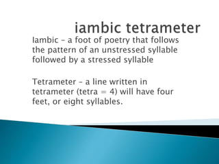 Iambic – a foot of poetry that follows
the pattern of an unstressed syllable
followed by a stressed syllable
Tetrameter – a line written in
tetrameter (tetra = 4) will have four
feet, or eight syllables.
 