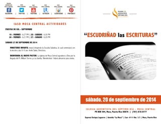 sábado, 20 de septiembre de 2014 
I G L E S I A A DV E N T I S TA D E L S É P T I M O D Í A - M O C A C E N T R A L 
PO BOX 594, Moca, Puerto Rico 00676 | (787) 818-0777 
Expreso Enrique Laguerre | Avenida “La Moca” | Carr. #111 Km. 3.7 | Moca, Puerto Rico 
IGLESIA 
ADVENTISTA 
MOCA CENTRAL 
IASD 
MOCA CENTRAL 
IGLE 
MOCA CENTRAL 
IGLE 
MOCA CENTRAL 
IGLE 
MOCA CENTRAL 
IGLE 
MOCA CENTRAL 
FACEBOOK | TWITTER | YOUTUBE | USTREAM | SLIDESHARE | PINTEREST 
IASD MOCA CENTRAL ACTIVIDADES 
PUESTAS DE SOL - SEPTIEMBRE ! 
19 - VIERNES - 6:27 PM | 20 - SÁBADO - 6:26 PM 
26 - VIERNES - 6:21 PM | 27 - SÁBADO - 6:20 PM !S 
ÁBADO 27 DE SEPTIEMBRE DE 2014 ! 
MINISTERIO INFANTIL estará dirigiendo la Escuela Sabática, lo cual comenzará con 
la lección a las 9:15 am. Arelis Salas, Directora. ! 
BIENVENIDA AL NUEVO PASTOR: La Iglesia de Moca Central agradece a Dios por la 
llegada del Pr. William Torres y a su familia. !Bendecidos! Habrá almuerzo para todos. 
“ESCUDRIÑAD las ESCRITURAS” 
 