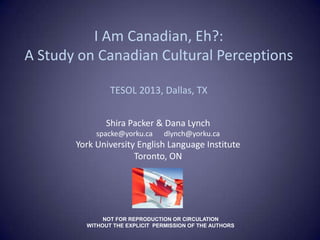 I Am Canadian, Eh?:
A Study on Canadian Cultural Perceptions

                TESOL 2013, Dallas, TX


               Shira Packer & Dana Lynch
            spacke@yorku.ca      dlynch@yorku.ca
       York University English Language Institute
                      Toronto, ON




              NOT FOR REPRODUCTION OR CIRCULATION
         WITHOUT THE EXPLICIT PERMISSION OF THE AUTHORS
 