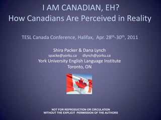  I AM CANADIAN, EH? How Canadians Are Perceived in RealityTESL Canada Conference, Halifax,  Apr. 28th-30th, 2011 Shira Packer & Dana Lynch spacke@yorku.ca	  dlynch@yorku.ca  York University English Language Institute Toronto, ON NOT FOR REPRODUCTION OR CIRCULATION   WITHOUT THE EXPLICIT  PERMISSION OF THE AUTHORS 