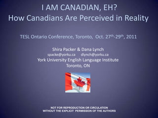 I AM CANADIAN, EH?
How Canadians Are Perceived in Reality

   TESL Ontario Conference, Toronto, Oct. 27th-29th, 2011

                   Shira Packer & Dana Lynch
                spacke@yorku.ca      dlynch@yorku.ca
           York University English Language Institute
                          Toronto, ON




                  NOT FOR REPRODUCTION OR CIRCULATION
             WITHOUT THE EXPLICIT PERMISSION OF THE AUTHORS
 