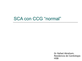 SCA con CCG “normal” Dr Rafael Abraham. Residencia de Cardiologia HSB 