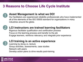 11© Life Cycle Institute
3 Reasons to Choose Life Cycle Institute
Asset Management is what we DO!
Our facilitators are exp...