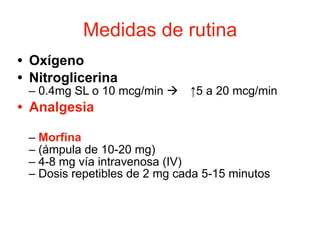 Medidas de rutina
• Oxígeno
• Nitroglicerina
– 0.4mg SL o 10 mcg/min ! ↑5 a 20 mcg/min
• Analgesia
– Morfina
– (ámpula de 10-20 mg)
– 4-8 mg vía intravenosa (IV)
– Dosis repetibles de 2 mg cada 5-15 minutos
 