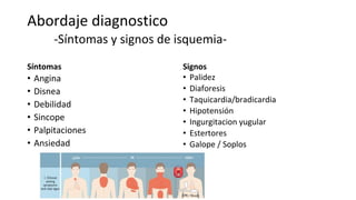 Abordaje diagnostico
-Síntomas y signos de isquemia-
Síntomas
• Angina
• Disnea
• Debilidad
• Sincope
• Palpitaciones
• Ansiedad
Signos
• Palidez
• Diaforesis
• Taquicardia/bradicardia
• Hipotensión
• Ingurgitacion yugular
• Estertores
• Galope / Soplos
 
