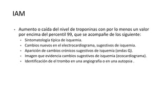 IAM
• Aumento o caída del nivel de troponinas con por lo menos un valor
por encima del percentil 99, que se acompañe de los siguiente:
• Sintomatología típica de isquemia.
• Cambios nuevos en el electrocardiograma, sugestivos de isquemia.
• Aparición de cambios crónicos sugestivos de isquemia (ondas Q).
• Imagen que evidencia cambios sugestivos de isquemia (ecocardiograma).
• Identificación de el trombo en una angiografía o en una autopsia .
 