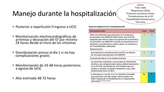 Manejo durante la hospitalización
• Posterior a reperfusión 🡪 ingreso a UCIC
• Monitorización electrocardiográficas de
arritmias y desviación del ST por mínimo
24 horas desde el inicio de los síntomas
• Deambulación precoz al día 1 si no hay
complicaciones graves
• Monitorización de 24-48 horas posteriores
a egreso de UCIC
• Alta estimada 48-72 horas
>24 hrs
*FEVI <40%
*Reperfusión fallida
*Estenosis coronarias críticas
*Complicaciones de la ICP
*Inestabilidad hemodinamica
*Arritmias
 