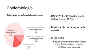 Epidemiología
• SCA – 1.8 millones de muertes al
año en Europa
• Mortalidad hospitalaria del 4-12%
• Mortalidad al año del 10%
• Mayor prevalencia en jóvenes
varones (< 60 años) y en mujeres
adultas mayores (>75 años)
• OMS 2013 – 17.3 millones de
defunciones (31.5%)
• México es la primera causa de
muerte
• INEGI 2019
• 23.5% de las defunciones fueron
por enfermedad del corazón
• 72.8 % de causa isquemica
 