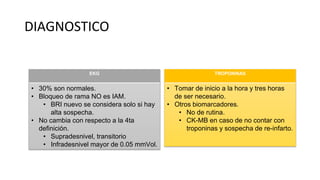 DIAGNOSTICO
EKG
• 30% son normales.
• Bloqueo de rama NO es IAM.
• BRI nuevo se considera solo si hay
alta sospecha.
• No cambia con respecto a la 4ta
definición.
• Supradesnivel, transitorio
• Infradesnivel mayor de 0.05 mmVol.
TROPONINAS
• Tomar de inicio a la hora y tres horas
de ser necesario.
• Otros biomarcadores.
• No de rutina.
• CK-MB en caso de no contar con
troponinas y sospecha de re-infarto.
 