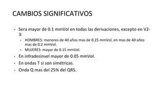 CAMBIOS SIGNIFICATIVOS
• Sera mayor de 0.1 mmVol en todas las derivaciones, excepto en V2-
3:
• HOMBRES: menores de 40 años mas de 0.25 mmVol, en mas de 40 años
mas de 0.2 mmVol.
• MUJERES: mayor de 0.15 mmVol.
• En infradesinvel mayor de 0.05 mmVol.
• En ondas T si son simétricas.
• Onda Q mas del 25% del QRS.
 