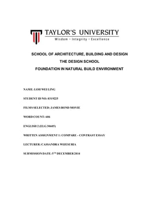 SCHOOL OF ARCHITECTURE, BUILDING AND DESIGN
THE DESIGN SCHOOL
FOUNDATION IN NATURAL BUILD ENVIRONMENT
NAME: LOH WEI LING
STUDENT ID NO: 0319225
FILMS SELECTED: JAMES BOND MOVIE
WORD COUNT: 606
ENGLISH 2 (ELG 30605)
WRITTEN ASSIGNMENT 1: COMPARE – CONTRAST ESSAY
LECTURER: CASSANDRA WIJESURIA
SUBMISSIONDATE:5TH
DECEMBER2014
 