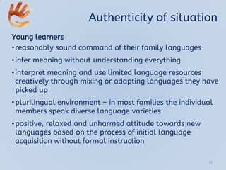 Authenticity of situation
Young learners
•reasonably sound command of their family languages
•infer meaning without understanding everything
•interpret meaning and use limited language resources
creatively through mixing or adapting languages they have
picked up
•plurilingual environment – in most families the individual
members speak diverse language varieties
•positive, relaxed and unharmed attitude towards new
languages based on the process of initial language
acquisition without formal instruction
10
 