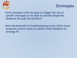 Strategies
•items designed with the goal to trigger the use of
specific strategies to be able to provide diagnostic
feedback through the platform
•item development in tandems/group work: think aloud
protocols and/or notes to collect initial feedback on
strategy fit
16
 