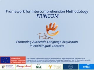 Promoting Authentic Language Acquisition
in Multilingual Contexts
"The European Commission support for the production of this publication does not constitute an
endorsement of the contents which reflects the views only of the authors, and the Commission cannot be
held responsible for any use which may be made of the information contained therein."
Framework for Intercomprehension Methodology
FRINCOM
 