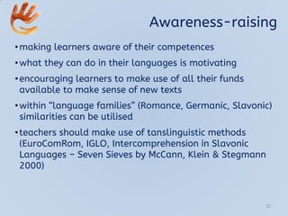 Awareness-raising
•making learners aware of their competences
•what they can do in their languages is motivating
•encouraging learners to make use of all their funds
available to make sense of new texts
•within “language families” (Romance, Germanic, Slavonic)
similarities can be utilised
•teachers should make use of tanslinguistic methods
(EuroComRom, IGLO, Intercomprehension in Slavonic
Languages – Seven Sieves by McCann, Klein & Stegmann
2000)
22
 