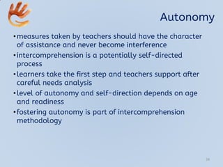 Autonomy
•measures taken by teachers should have the character
of assistance and never become interference
•intercomprehension is a potentially self-directed
process
•learners take the first step and teachers support after
careful needs analysis
•level of autonomy and self-direction depends on age
and readiness
•fostering autonomy is part of intercomprehension
methodology
24
 