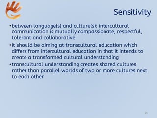 Sensitivity
•between language(s) and culture(s): intercultural
communication is mutually compassionate, respectful,
tolerant and collaborative
•it should be aiming at transcultural education which
differs from intercultural education in that it intends to
create a transformed cultural understanding
•transcultural understanding creates shared cultures
rather than parallel worlds of two or more cultures next
to each other
25
 
