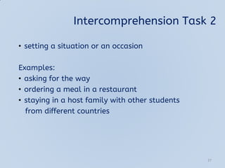 Intercomprehension Task 2
• setting a situation or an occasion
Examples:
• asking for the way
• ordering a meal in a restaurant
• staying in a host family with other students
from different countries
27
 