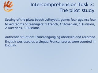 Intercomprehension Task 3:
The pilot study
Setting of the pilot: beach volleyball game; four against four
Mixed teams of teenagers: 1 French, 1 Slovenian, 1 Tunisian,
2 Austrians, 3 Russians.
Authentic situation: Translanguaging observed and recorded.
English was used as a Lingua Franca; scores were counted in
English.
28
 