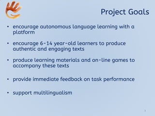 Project Goals
• encourage autonomous language learning with a
platform
• encourage 6-14 year-old learners to produce
authentic and engaging texts
• produce learning materials and on-line games to
accompany these texts
• provide immediate feedback on task performance
• support multilingualism
3
 