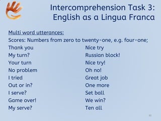Intercomprehension Task 3:
English as a Lingua Franca
Multi word utterances:
Scores: Numbers from zero to twenty-one, e.g. four-one;
Thank you Nice try
My turn? Russian block!
Your turn Nice try!
No problem Oh no!
I tried Great job
Out or in? One more
I serve? Set ball
Game over! We win?
My serve? Ten all
30
 