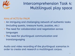 Intercomprehension Task 4:
Multilingual play space
Aims of ACTS for PALM
> An intriguing and challenging network of authentic tasks
(including quests, treasure hunts, puzzles, etc.)
> The need for collaboration and negotiation across
languages
> The need for plurilingual communication and
translanguaging
Audio and video recording of the plurilingual scenarios in
order to create and research a multilingual corpus.
34
 