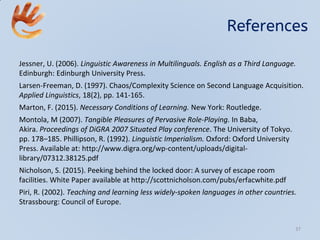 References
Jessner, U. (2006). Linguistic Awareness in Multilinguals. English as a Third Language.
Edinburgh: Edinburgh University Press.
Larsen-Freeman, D. (1997). Chaos/Complexity Science on Second Language Acquisition.
Applied Linguistics, 18(2), pp. 141-165.
Marton, F. (2015). Necessary Conditions of Learning. New York: Routledge.
Montola, M (2007). Tangible Pleasures of Pervasive Role-Playing. In Baba,
Akira. Proceedings of DiGRA 2007 Situated Play conference. The University of Tokyo.
pp. 178–185. Phillipson, R. (1992). Linguistic Imperialism. Oxford: Oxford University
Press. Available at: http://www.digra.org/wp-content/uploads/digital-
library/07312.38125.pdf
Nicholson, S. (2015). Peeking behind the locked door: A survey of escape room
facilities. White Paper available at http://scottnicholson.com/pubs/erfacwhite.pdf
Piri, R. (2002). Teaching and learning less widely-spoken languages in other countries.
Strassbourg: Council of Europe.
37
 