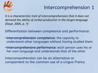 Intercomprehension 1
It is a characteristic trait of intercomprehension that it does not
demand the ability of verbal production in the target language
(Doyé, 2005, p. 7)
Differentiation between competence and performance:
•intercomprehension competence: the capacity to
understand other languages without having studied them
•intercomprehensive performance: each person uses his or
her own language and understands that of the other
Intercomprehension can be an alternative or
complement to the common use of a Lingua Franca
5
 