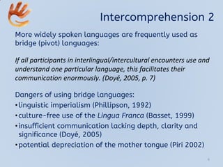 Intercomprehension 2
More widely spoken languages are frequently used as
bridge (pivot) languages:
If all participants in interlingual/intercultural encounters use and
understand one particular language, this facilitates their
communication enormously. (Doyé, 2005, p. 7)
Dangers of using bridge languages:
•linguistic imperialism (Phillipson, 1992)
•culture-free use of the Lingua Franca (Basset, 1999)
•insufficient communication lacking depth, clarity and
significance (Doyé, 2005)
•potential depreciation of the mother tongue (Piri 2002)
6
 