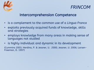 FRINCOM
Intercomprehension Competence
• is a complement to the common use of a Lingua Franca
• exploits previously acquired funds of knowledge, skills
and strategies
• employs knowledge from many areas in making sense of
languages not studied
• is highly individual and dynamic in its development
(Cummins 2003; Herdina, P. & Jessner, U. 2000; Jessner, U. 2006; Larsen-
Freeman, D. 1997)
7
 