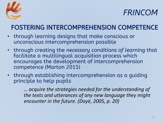 FRINCOM
FOSTERING INTERCOMPREHENSION COMPETENCE
• through learning designs that make conscious or
unconscious intercomprehension possible
• through creating the necessary conditions of learning that
facilitate a multilingual acquisition process which
encourages the development of intercomprehension
competence (Marton 2015)
• through establishing intercomprehension as a guiding
principle to help pupils
… acquire the strategies needed for the understanding of
the texts and utterances of any new language they might
encounter in the future. (Doyé, 2005, p. 20)
8
 