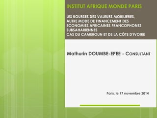 INSTITUT AFRIQUE MONDE PARIS 
LESBOURSESDESVALEURSMOBILIERES, 
AUTREMODEDEFINANCEMENTDES 
ECONOMIES AFRICAINES FRANCOPHONES 
SUBSAHARIENNES 
CASDUCAMEROUNETDELACÔTED’IVOIRE 
Mathurin DOUMBE-EPEE -CONSULTANT 
Paris, le 17 novembre 2014  