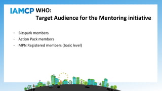 WHO:
Target Audience for the Mentoring initiative
- Bizspark members
- Action Pack members
- MPN Registered members (basic level)
 