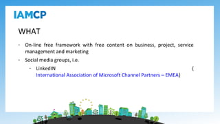 WHAT
- On-line free framework with free content on business, project, service
management and marketing
- Social media groups, i.e.
- LinkedIN (
International Association of Microsoft Channel Partners – EMEA)
 
