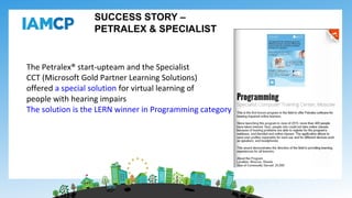 SUCCESS STORY –
PETRALEX & SPECIALIST
The Petralex® start-upteam and the Specialist
CCT (Microsoft Gold Partner Learning Solutions)
offered a special solution for virtual learning of
people with hearing impairs
The solution is the LERN winner in Programming category
 