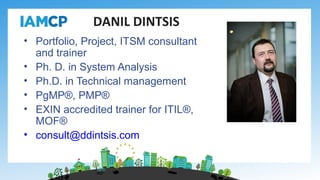 • Portfolio, Project, ITSM consultant
and trainer
• Ph. D. in System Analysis
• Ph.D. in Technical management
• PgMP®, PMP®
• EXIN accredited trainer for ITIL®,
MOF®
• consult@ddintsis.com
DANIL DINTSIS
 