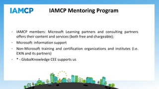 IAMCP Mentoring Program
- IAMCP members: Microsoft Learning partners and consulting partners
offers their content and services (both free and chargeable);
- Microsoft: information support
- Non-Microsoft training and certification organizations and institutes (i.e.
EXIN and its partners)
- * - GlobalKnowledge CEE supports us
 