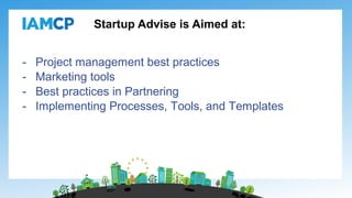 Startup Advise is Aimed at:
- Project management best practices
- Marketing tools
- Best practices in Partnering
- Implementing Processes, Tools, and Templates
 