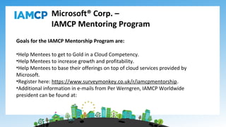 Microsoft® Corp. –
IAMCP Mentoring Program
Goals for the IAMCP Mentorship Program are:
•Help Mentees to get to Gold in a Cloud Competency.
•Help Mentees to increase growth and profitability.
•Help Mentees to base their offerings on top of cloud services provided by
Microsoft.
•Register here: https://www.surveymonkey.co.uk/r/iamcpmentorship.
•Additional information in e-mails from Per Werngren, IAMCP Worldwide
president can be found at:
 