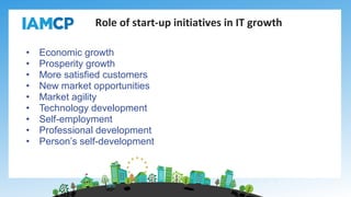 • Economic growth
• Prosperity growth
• More satisfied customers
• New market opportunities
• Market agility
• Technology development
• Self-employment
• Professional development
• Person’s self-development
Role of start-up initiatives in IT growth
 